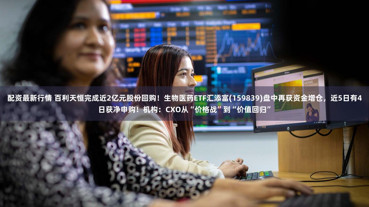 配资最新行情 百利天恒完成近2亿元股份回购！生物医药ETF汇添富(159839)盘中再获资金增仓，近5日有4日获净申购！机构：CXO从“价格战”到“价值回归”