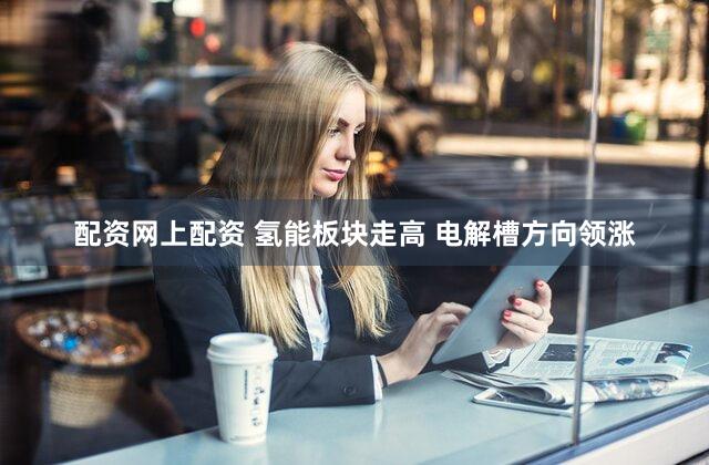 配资网上配资 氢能板块走高 电解槽方向领涨