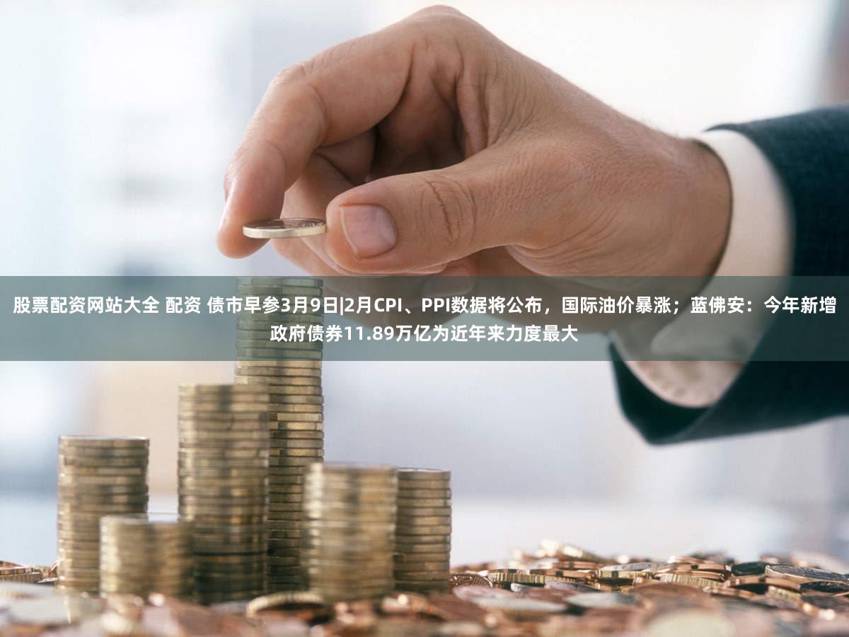 股票配资网站大全 配资 债市早参3月9日|2月CPI、PPI数据将公布，国际油价暴涨；蓝佛安：今年新增政府债券11.89万亿为近年来力度最大