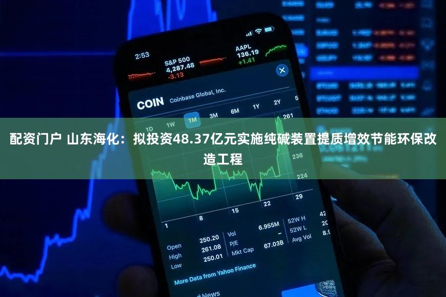 配资门户 山东海化：拟投资48.37亿元实施纯碱装置提质增效节能环保改造工程