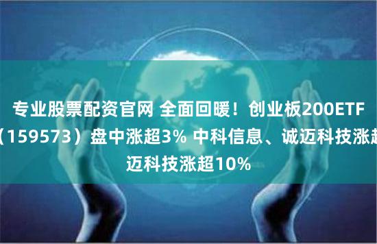专业股票配资官网 全面回暖！创业板200ETF华夏（159573）盘中涨超3% 中科信息、诚迈科技涨超10%