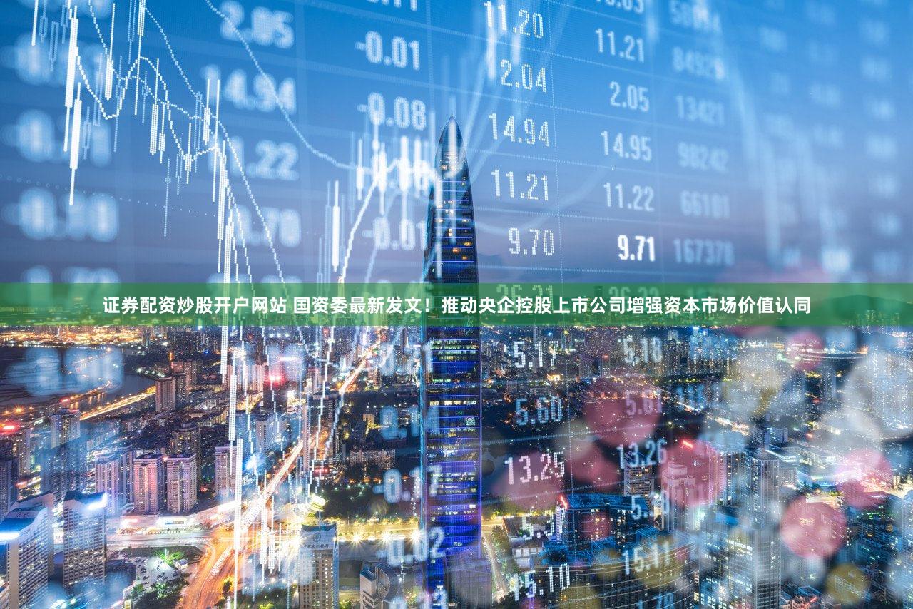 证券配资炒股开户网站 国资委最新发文！推动央企控股上市公司增强资本市场价值认同