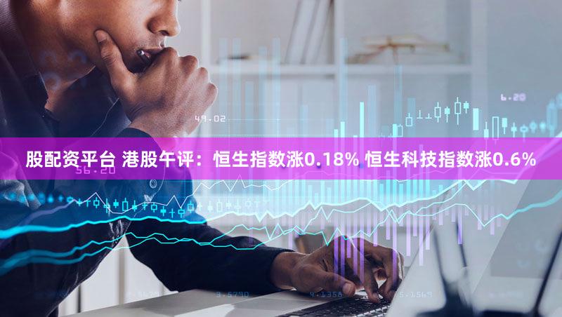 股配资平台 港股午评：恒生指数涨0.18% 恒生科技指数涨0.6%