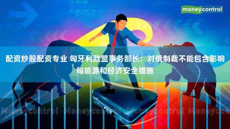 配资炒股配资专业 匈牙利欧盟事务部长：对俄制裁不能包含影响匈能源和经济安全措施