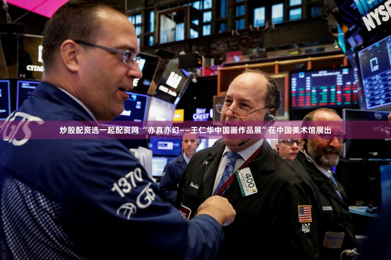炒股配资选一起配资网 “亦真亦幻——王仁华中国画作品展”在中国美术馆展出