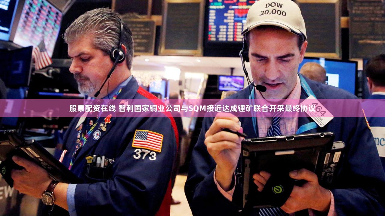 股票配资在线 智利国家铜业公司与SQM接近达成锂矿联合开采最终协议