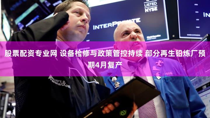 股票配资专业网 设备检修与政策管控持续 部分再生铅炼厂预期4月复产