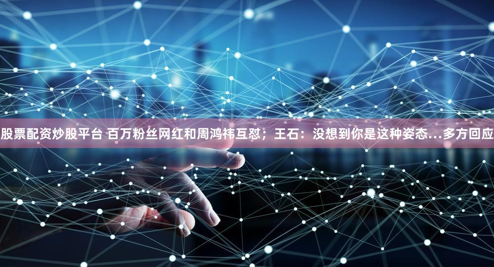 股票配资炒股平台 百万粉丝网红和周鸿祎互怼;王石:没想到你是这种姿态…多方回应