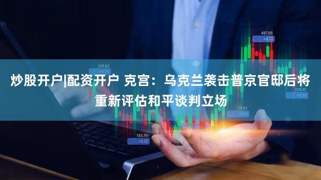 炒股开户|配资开户 克宫：乌克兰袭击普京官邸后将重新评估和平谈判立场