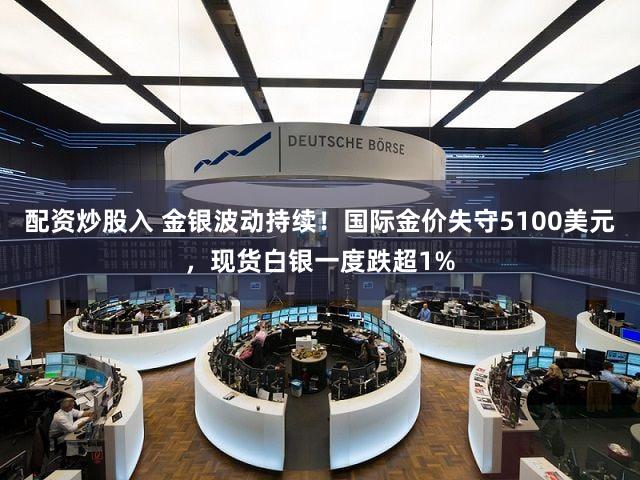 配资炒股入 金银波动持续！国际金价失守5100美元，现货白银一度跌超1%