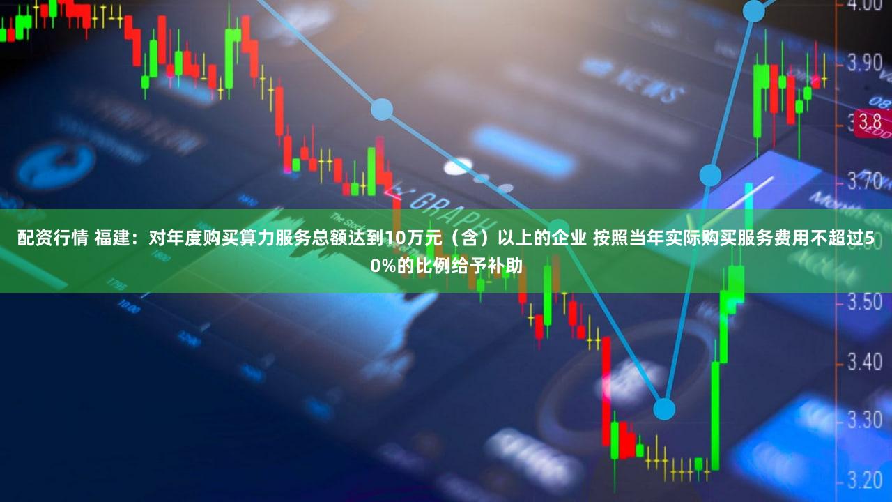 配资行情 福建：对年度购买算力服务总额达到10万元（含）以上的企业 按照当年实际购买服务费用不超过50%的比例给予补助
