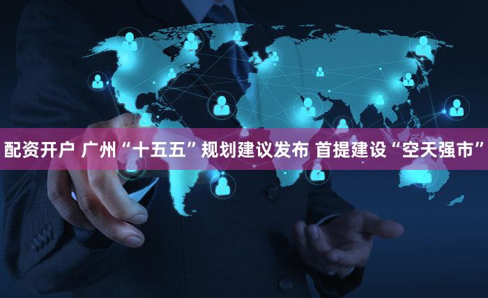 配资开户 广州“十五五”规划建议发布 首提建设“空天强市”