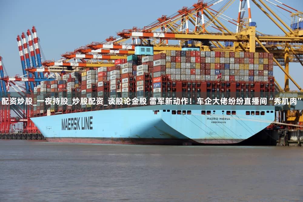 配资炒股_一夜持股_炒股配资_谈股论金股 雷军新动作！车企大佬纷纷直播间“秀肌肉”