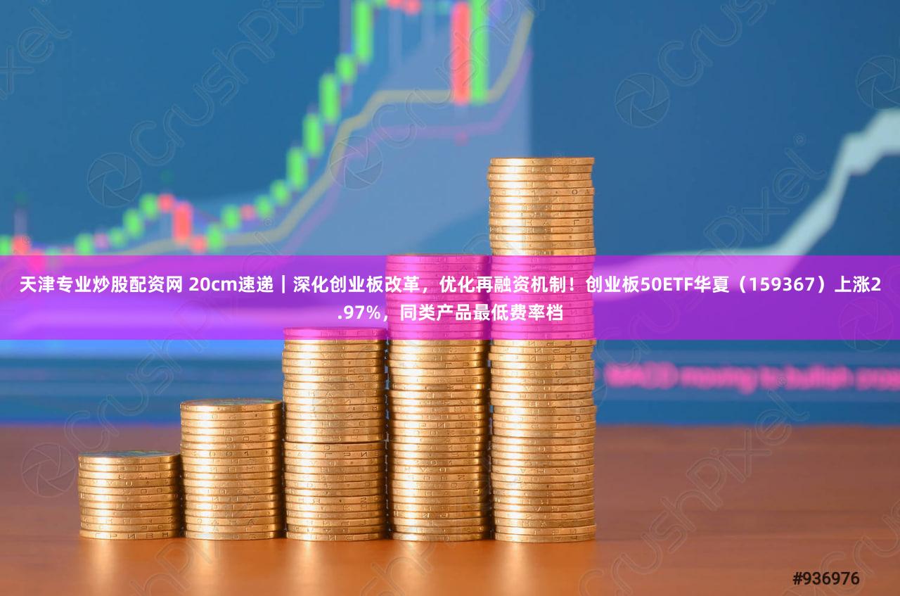 天津专业炒股配资网 20cm速递|深化创业板改革,优化再融资机制!创业板50ETF华夏(159367)上涨2.97%,同类产品最低费率档