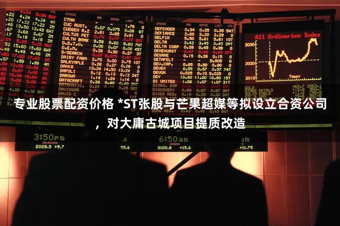 专业股票配资价格 *ST张股与芒果超媒等拟设立合资公司，对大庸古城项目提质改造
