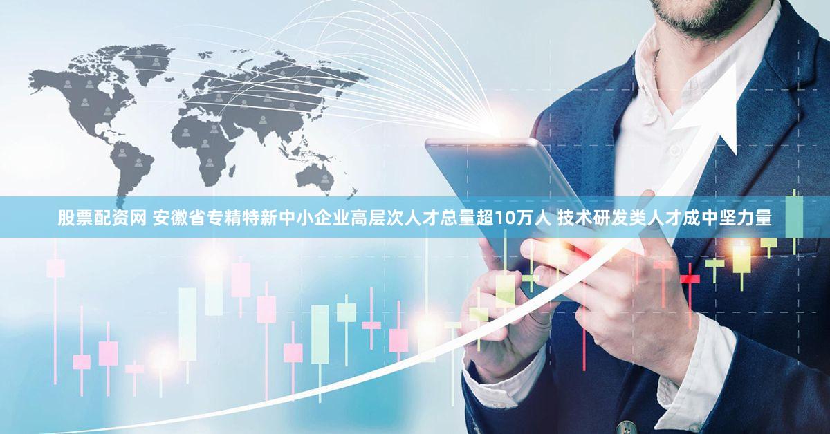 股票配资网 安徽省专精特新中小企业高层次人才总量超10万人 技术研发类人才成中坚力量