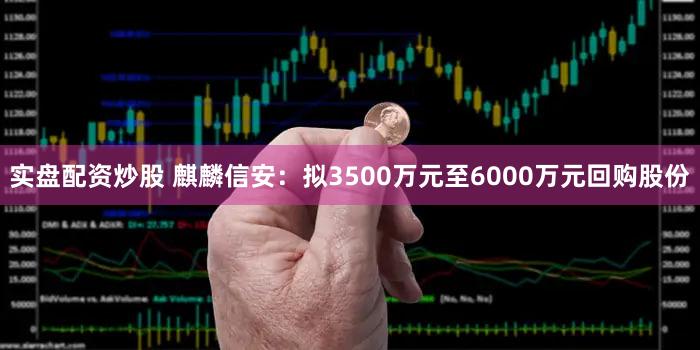 实盘配资炒股 麒麟信安：拟3500万元至6000万元回购股份