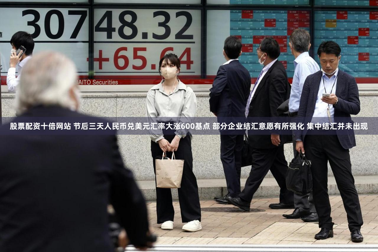 股票配资十倍网站 节后三天人民币兑美元汇率大涨600基点 部分企业结汇意愿有所强化 集中结汇并未出现