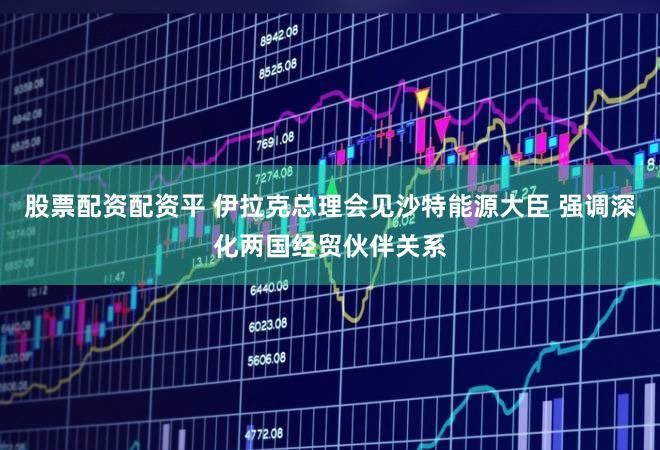 股票配资配资平 伊拉克总理会见沙特能源大臣 强调深化两国经贸伙伴关系