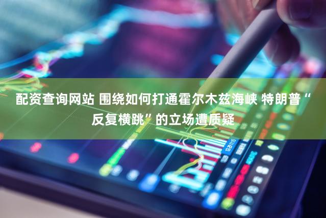 配资查询网站 围绕如何打通霍尔木兹海峡 特朗普“反复横跳”的立场遭质疑