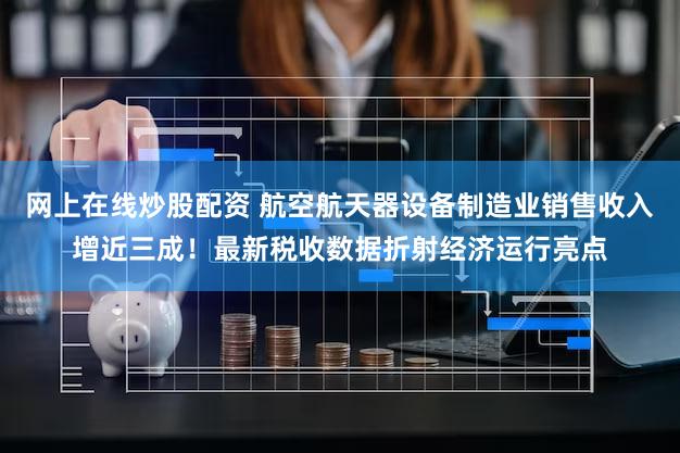 网上在线炒股配资 航空航天器设备制造业销售收入增近三成！最新税收数据折射经济运行亮点