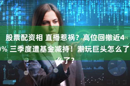 股票配资相 直播惹祸？高位回撤近40% 三季度遭基金减持！潮玩巨头怎么了？