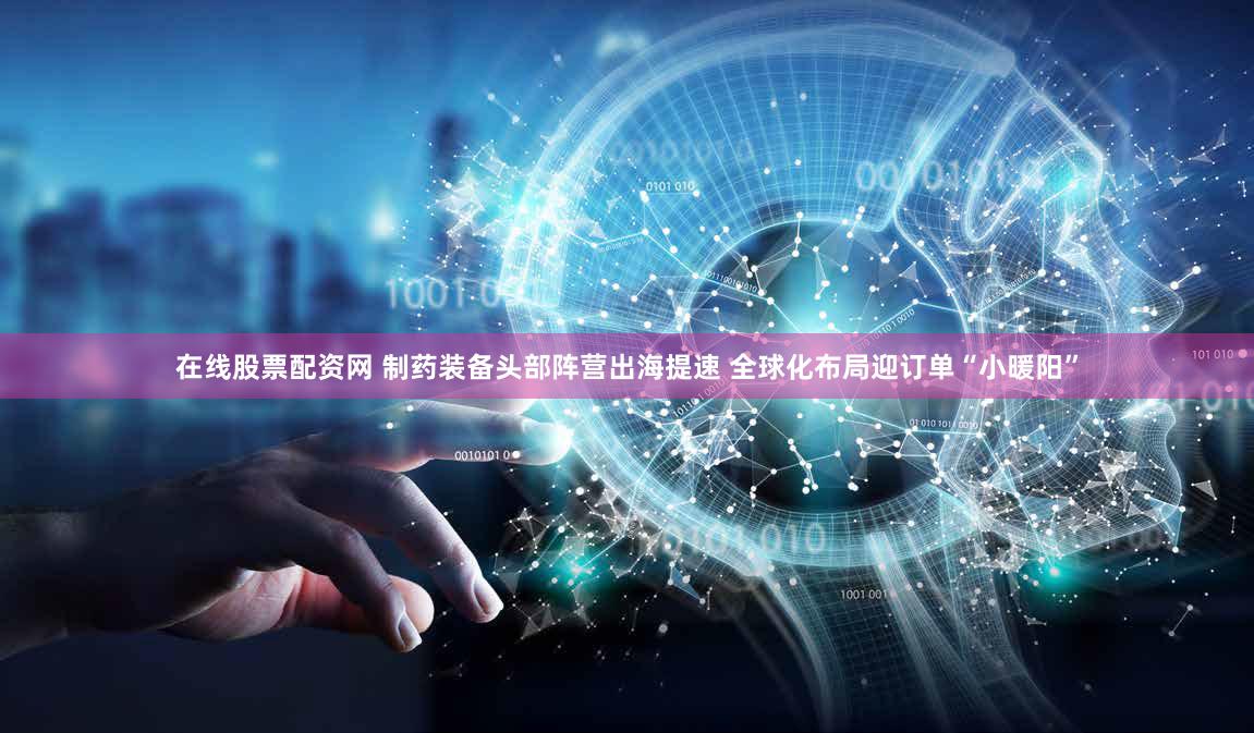 在线股票配资网 制药装备头部阵营出海提速 全球化布局迎订单“小暖阳”