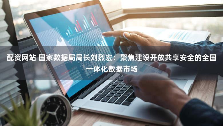 配资网站 国家数据局局长刘烈宏：聚焦建设开放共享安全的全国一体化数据市场