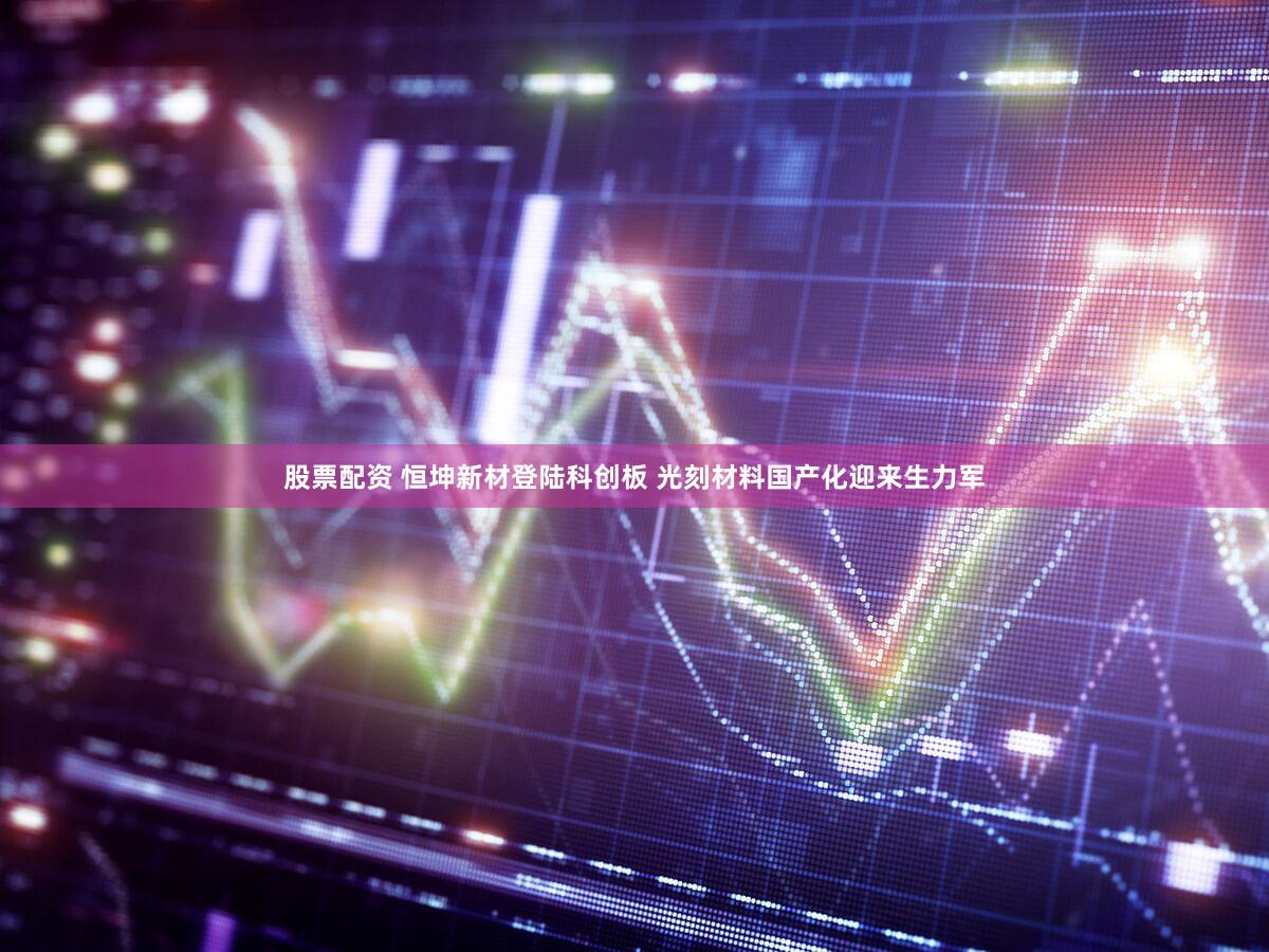 股票配资 恒坤新材登陆科创板 光刻材料国产化迎来生力军