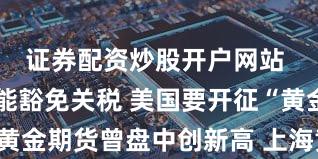 证券配资炒股开户网站 金条也不能豁免关税 美国要开征“黄金税”？黄金期货曾盘中创新高 上海黄金交易所发风险提示！